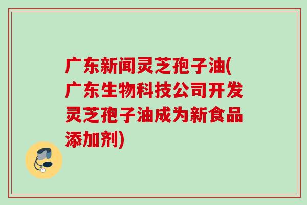 广东新闻灵芝孢子油(广东生物科技公司开发灵芝孢子油成为新食品添加剂)