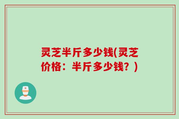 灵芝半斤多少钱(灵芝价格：半斤多少钱？)