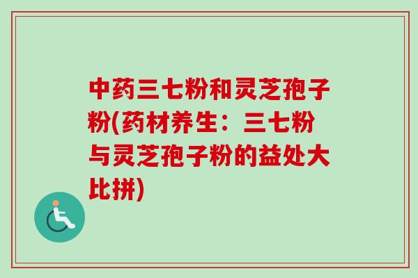 三七粉和灵芝孢子粉(药材养生：三七粉与灵芝孢子粉的益处大比拼)