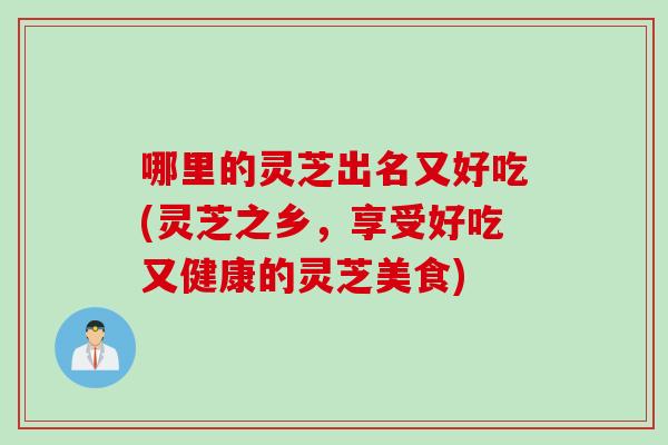 哪里的灵芝出名又好吃(灵芝之乡,享受好吃又健康的灵芝美食) 哪里的灵芝出名又好吃(灵芝之乡,享受好吃又健康的灵芝美食)