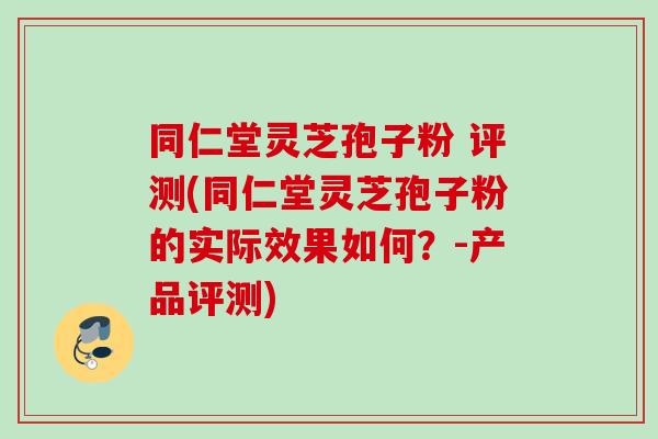 同仁堂灵芝孢子粉 评测(同仁堂灵芝孢子粉的实际效果如何？-产品评测)