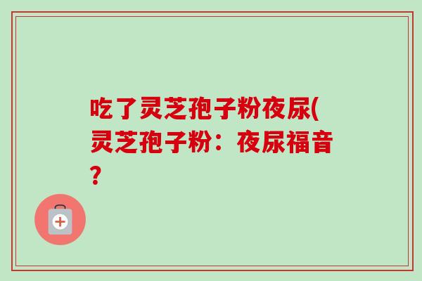 吃了灵芝孢子粉夜尿(灵芝孢子粉：夜尿福音？