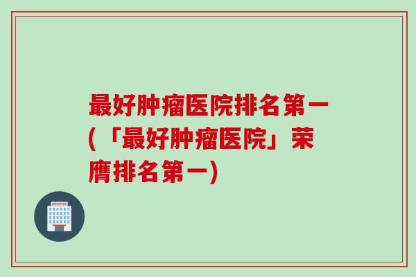 好医院排名第一(「好医院」荣膺排名第一) 好医院排名第一(「好医院」荣膺排名第一)