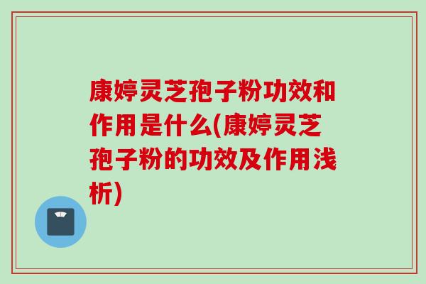 康婷灵芝孢子粉功效和作用是什么(康婷灵芝孢子粉的功效及作用浅析)