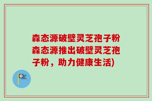 森态源破壁灵芝孢子粉森态源推出破壁灵芝孢子粉，助力健康生活)