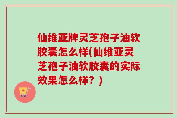 仙维亚牌灵芝孢子油软胶囊怎么样(仙维亚灵芝孢子油软胶囊的实际效果怎么样？)