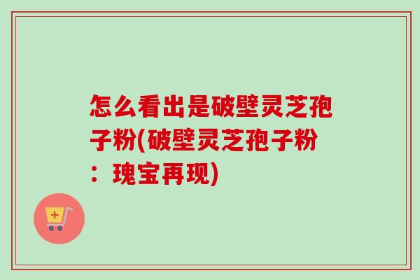 怎么看出是破壁灵芝孢子粉(破壁灵芝孢子粉:瑰宝再现) 怎么看出是破壁灵芝孢子粉(破壁灵芝孢子粉:瑰宝再现)