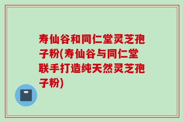 寿仙谷和同仁堂灵芝孢子粉(寿仙谷与同仁堂联手打造纯天然灵芝孢子粉) 寿仙谷和同仁堂灵芝孢子粉(寿仙谷与同仁堂联手打造纯天然灵芝孢子粉)