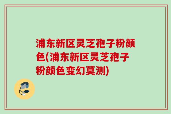 浦东新区灵芝孢子粉颜色(浦东新区灵芝孢子粉颜色变幻莫测)