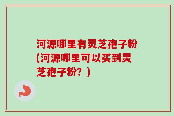河源哪里有灵芝孢子粉(河源哪里可以买到灵芝孢子粉？)