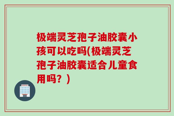 极端灵芝孢子油胶囊小孩可以吃吗(极端灵芝孢子油胶囊适合儿童食用吗？)