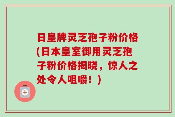 日皇牌灵芝孢子粉价格(日本皇室御用灵芝孢子粉价格揭晓，惊人之处令人咀嚼！)