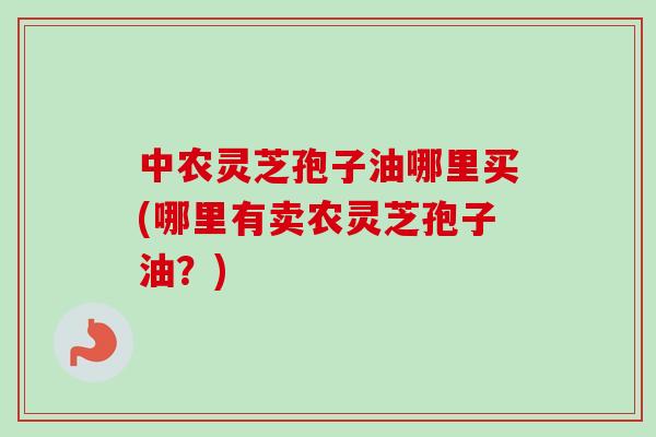 中农灵芝孢子油哪里买(哪里有卖农灵芝孢子油？)