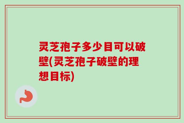 灵芝孢子多少目可以破壁(灵芝孢子破壁的理想目标)