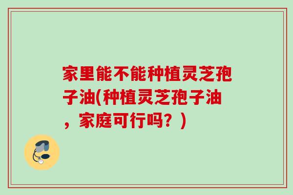 家里能不能种植灵芝孢子油(种植灵芝孢子油，家庭可行吗？)
