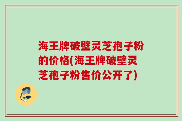 海王牌破壁灵芝孢子粉的价格(海王牌破壁灵芝孢子粉售价公开了) 海王牌破壁灵芝孢子粉的价格(海王牌破壁灵芝孢子粉售价公开了)