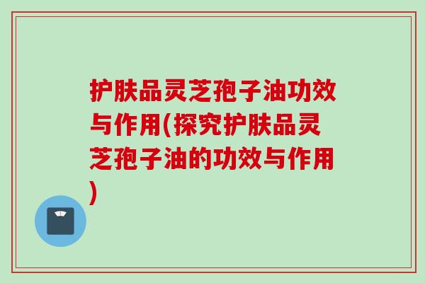 护肤品灵芝孢子油功效与作用(探究护肤品灵芝孢子油的功效与作用)