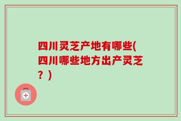 四川灵芝产地有哪些(四川哪些地方出产灵芝？)