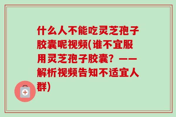 什么人不能吃灵芝孢子胶囊呢视频(谁不宜服用灵芝孢子胶囊？——解析视频告知不适宜人群)