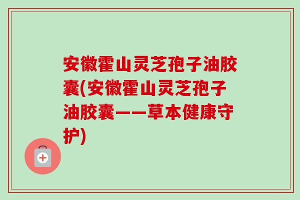 安徽霍山灵芝孢子油胶囊(安徽霍山灵芝孢子油胶囊——草本健康守护) 安徽霍山灵芝孢子油胶囊(安徽霍山灵芝孢子油胶囊——草本健康守护)