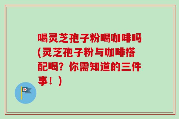 喝灵芝孢子粉喝咖啡吗(灵芝孢子粉与咖啡搭配喝？你需知道的三件事！)