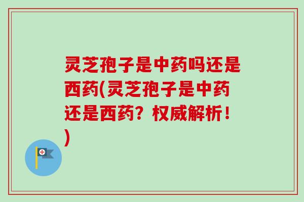 灵芝孢子是中药吗还是西药(灵芝孢子是中药还是西药？权威解析！)