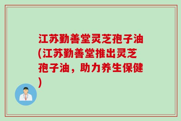 江苏勤善堂灵芝孢子油(江苏勤善堂推出灵芝孢子油，助力养生保健)