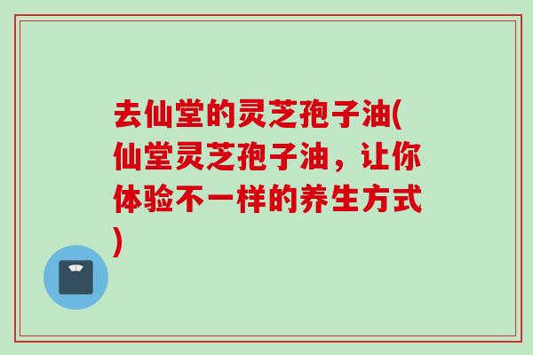 去仙堂的灵芝孢子油(仙堂灵芝孢子油,让你体验不一样的养生方式) 去仙堂的灵芝孢子油(仙堂灵芝孢子油,让你体验不一样的养生方式)