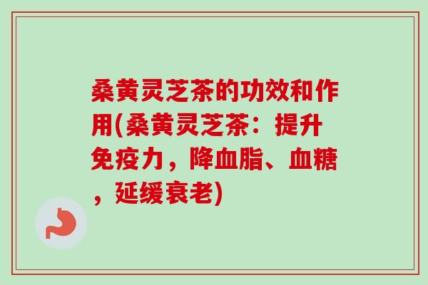 桑黄灵芝茶的功效和作用(桑黄灵芝茶：提升免疫力，降血脂、血糖，延缓衰老)