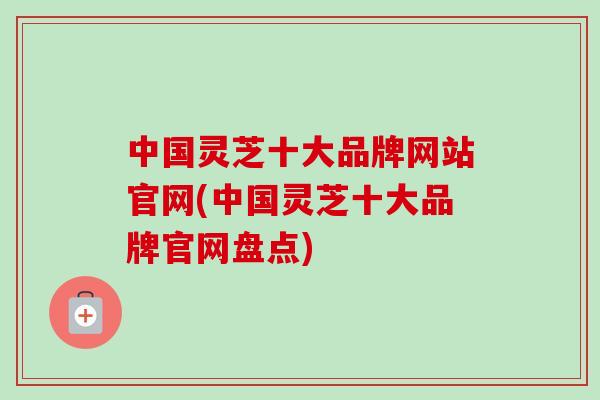 中国灵芝十大品牌网站官网(中国灵芝十大品牌官网盘点)