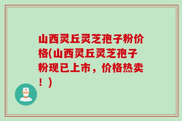 山西灵丘灵芝孢子粉价格(山西灵丘灵芝孢子粉现已上市，价格热卖！)