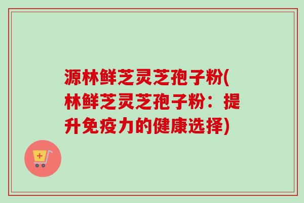 源林鲜芝灵芝孢子粉(林鲜芝灵芝孢子粉：提升免疫力的健康选择)