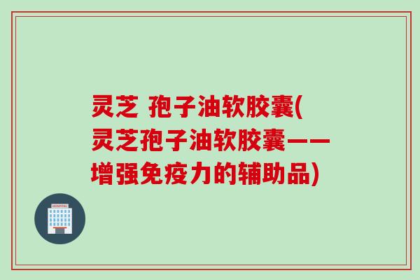 灵芝 孢子油软胶囊(灵芝孢子油软胶囊——增强免疫力的辅助品)