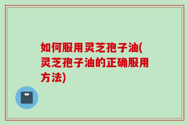如何服用灵芝孢子油(灵芝孢子油的正确服用方法)