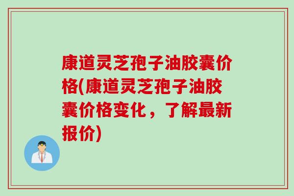 康道灵芝孢子油胶囊价格(康道灵芝孢子油胶囊价格变化，了解最新报价)