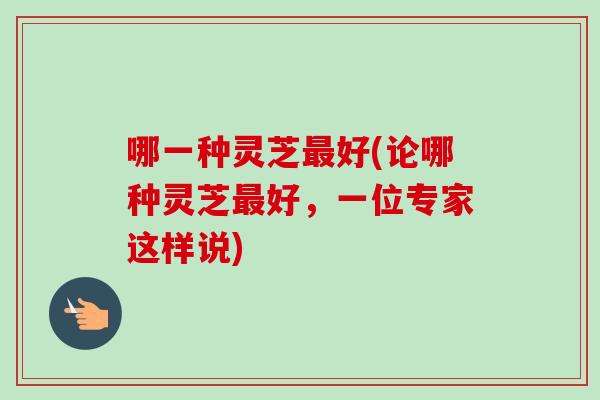 哪一种灵芝好(论哪种灵芝好,一位专家这样说) 哪一种灵芝好(论哪种灵芝好,一位专家这样说)