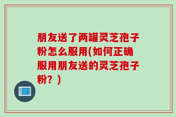 朋友送了两罐灵芝孢子粉怎么服用(如何正确服用朋友送的灵芝孢子粉？)