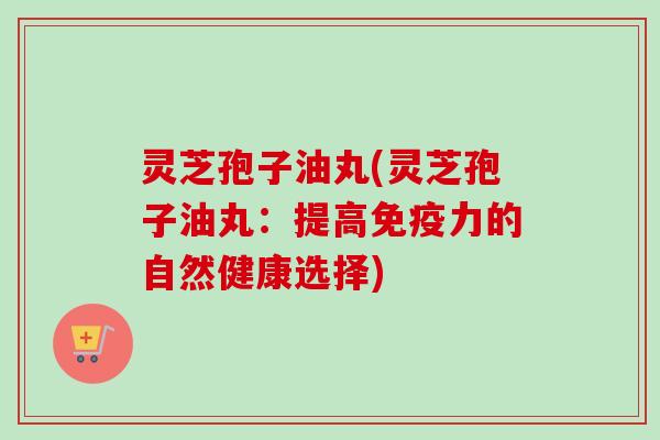 灵芝孢子油丸(灵芝孢子油丸：提高免疫力的自然健康选择)
