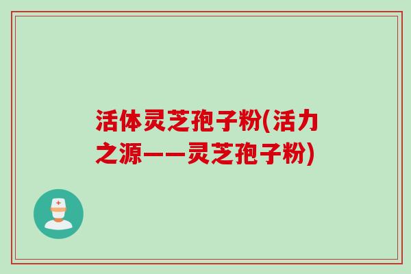 活体灵芝孢子粉(活力之源——灵芝孢子粉)