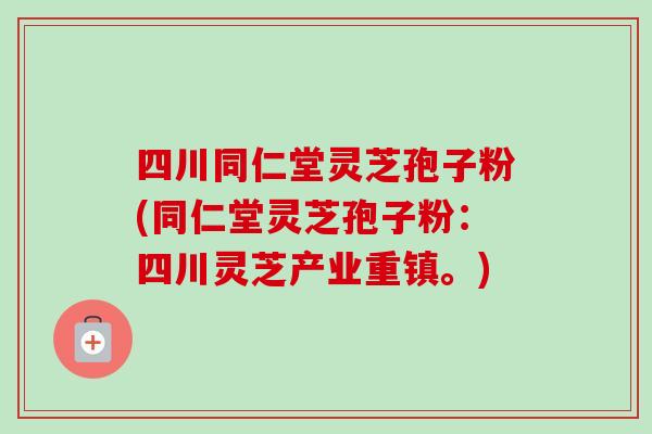 四川同仁堂灵芝孢子粉(同仁堂灵芝孢子粉：四川灵芝产业重镇。)