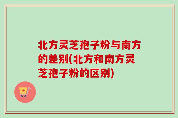 北方灵芝孢子粉与南方的差别(北方和南方灵芝孢子粉的区别)