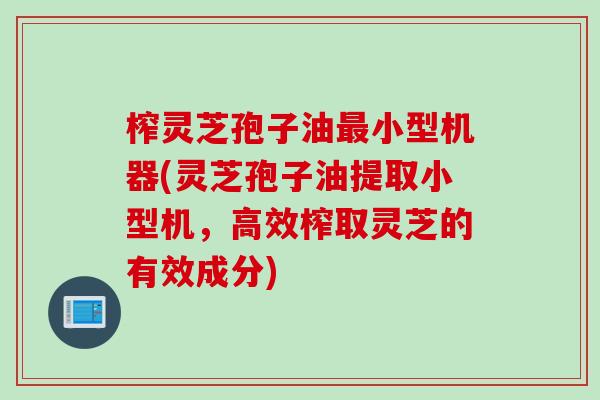 榨灵芝孢子油最小型机器(灵芝孢子油提取小型机，高效榨取灵芝的有效成分)