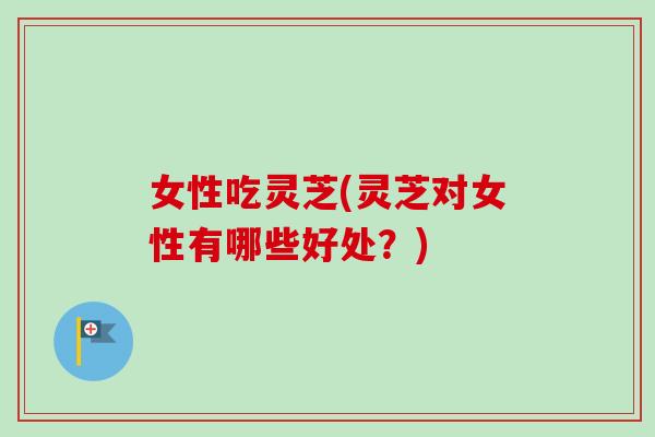 女性吃灵芝(灵芝对女性有哪些好处？)