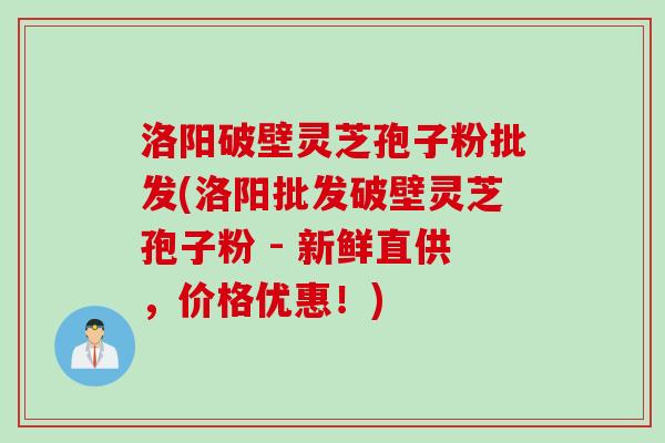 洛阳破壁灵芝孢子粉批发(洛阳批发破壁灵芝孢子粉 - 新鲜直供，价格优惠！)