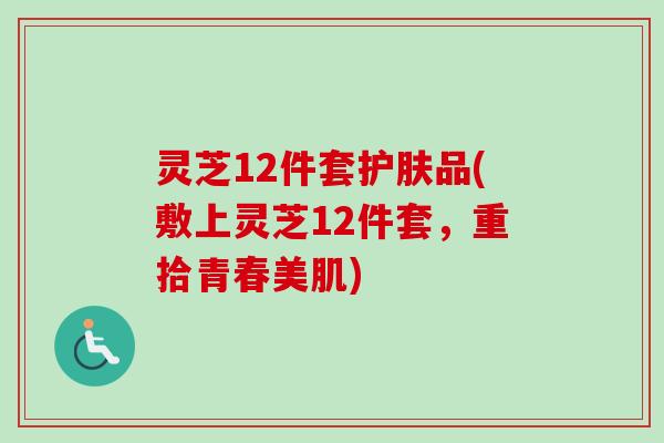 灵芝12件套护肤品(敷上灵芝12件套，重拾青春美肌)