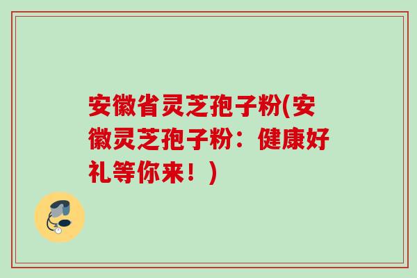 安徽省灵芝孢子粉(安徽灵芝孢子粉：健康好礼等你来！)