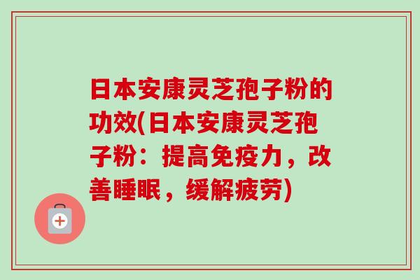 日本安康灵芝孢子粉的功效(日本安康灵芝孢子粉：提高免疫力，改善睡眠，缓解疲劳)