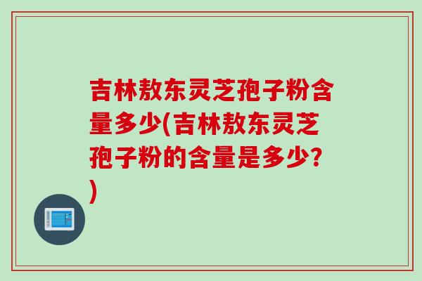 吉林敖东灵芝孢子粉含量多少(吉林敖东灵芝孢子粉的含量是多少？)