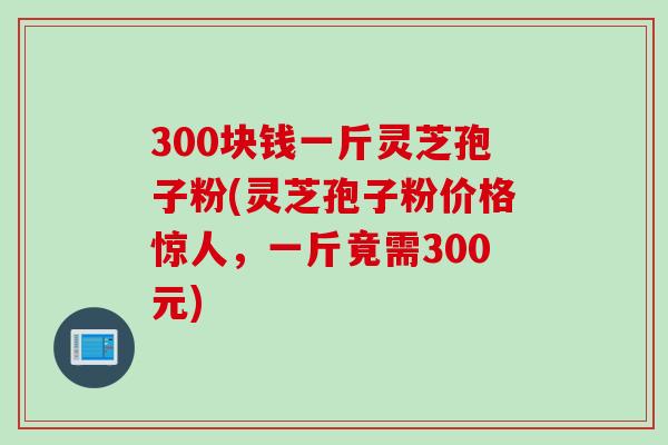 300块钱一斤灵芝孢子粉(灵芝孢子粉价格惊人，一斤竟需300元)