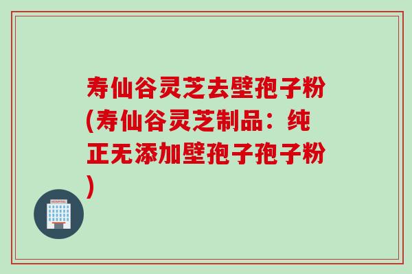 寿仙谷灵芝去壁孢子粉(寿仙谷灵芝制品：纯正无添加壁孢子孢子粉)
